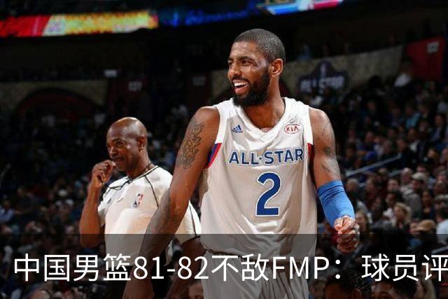 中国男篮81-82不敌FMP：球员评分揭示表现差异